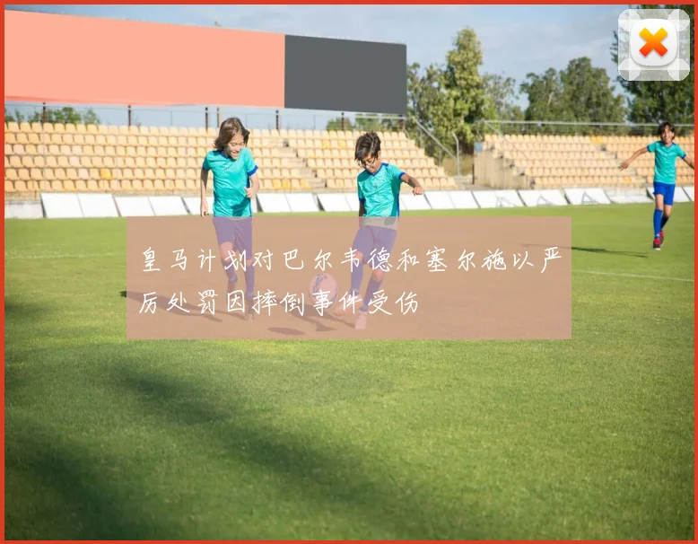 皇马计划对巴尔韦德和塞尔施以严厉处罚因摔倒事件受伤
