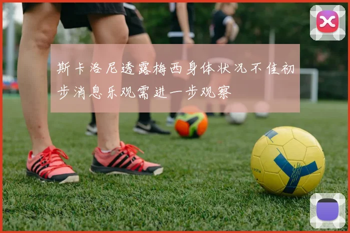 斯卡洛尼透露梅西身体状况不佳初步消息乐观需进一步观察