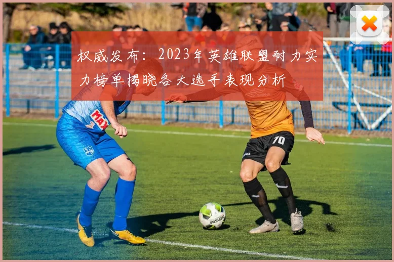 权威发布：2023年英雄联盟耐力实力榜单揭晓各大选手表现分析