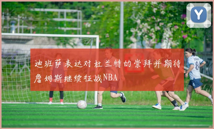 迪班萨表达对杜兰特的崇拜并期待詹姆斯继续征战NBA