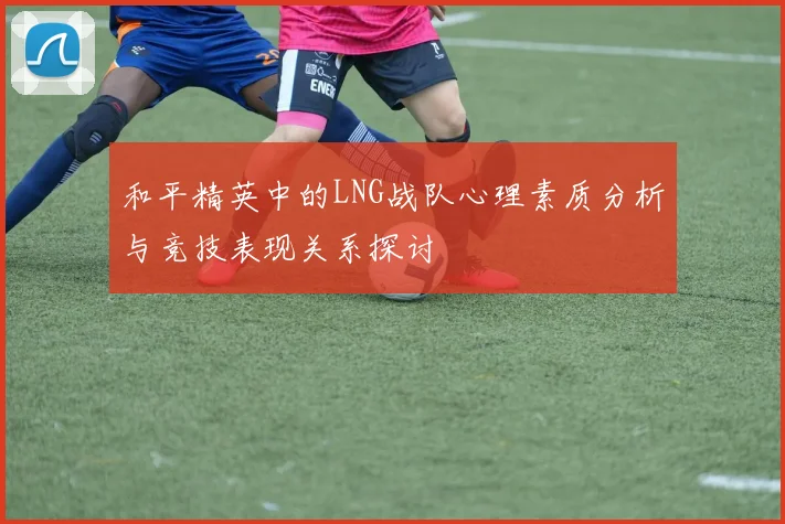 和平精英中的LNG战队心理素质分析与竞技表现关系探讨