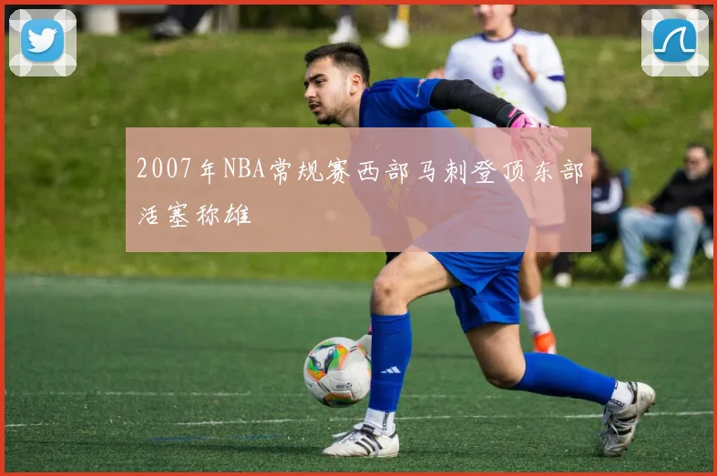 2007年NBA常规赛西部马刺登顶东部活塞称雄