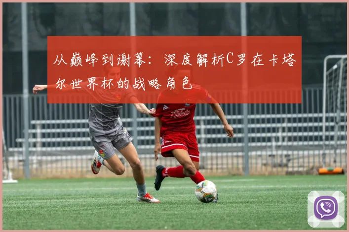 从巅峰到谢幕：深度解析C罗在卡塔尔世界杯的战略角色
