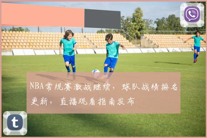 NBA常规赛激战继续，球队战绩排名更新，直播观看指南发布