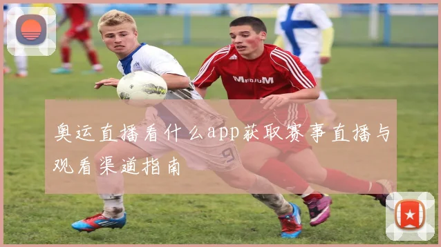 奥运直播看什么app获取赛事直播与观看渠道指南